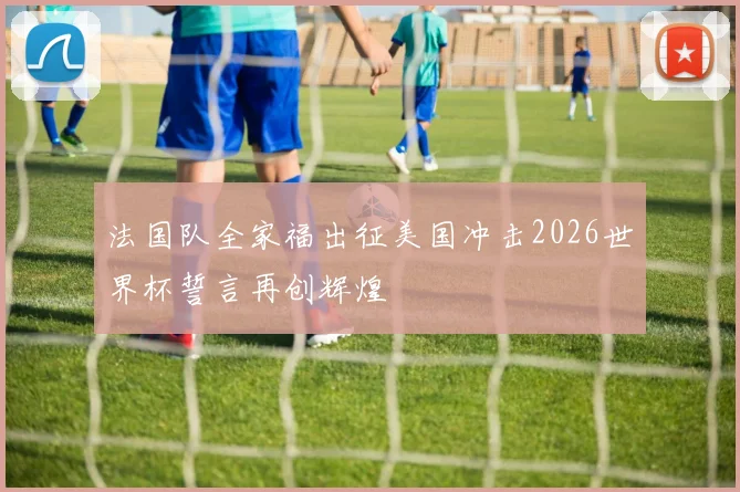 法国队全家福出征美国冲击2026世界杯誓言再创辉煌