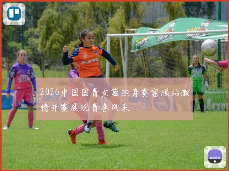 2026中国国青女篮热身赛富顺站激情开赛展现青春风采
