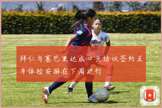 拜仁与塞巴里达成口头协议签约五年体检安排在下周进行