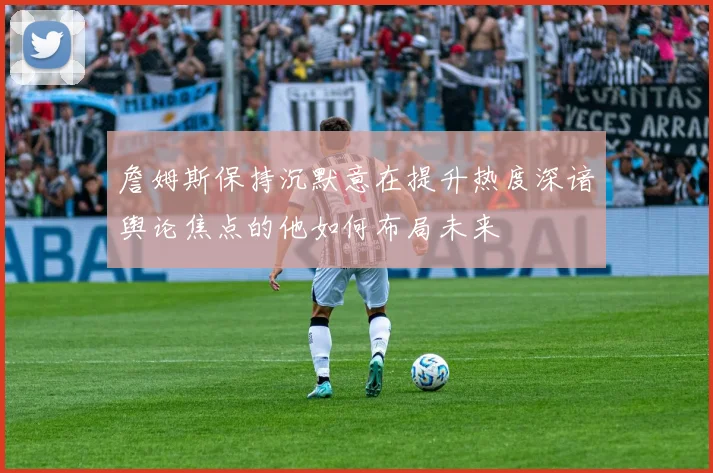詹姆斯保持沉默意在提升热度深谙舆论焦点的他如何布局未来