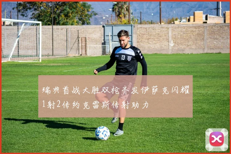 瑞典首战大胜双枪齐发伊萨克闪耀1射2传约克雷斯传射助力