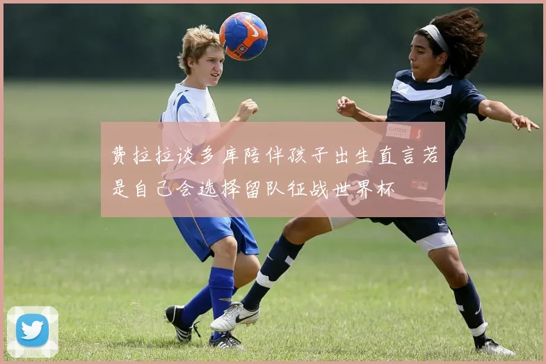 费拉拉谈多库陪伴孩子出生直言若是自己会选择留队征战世界杯