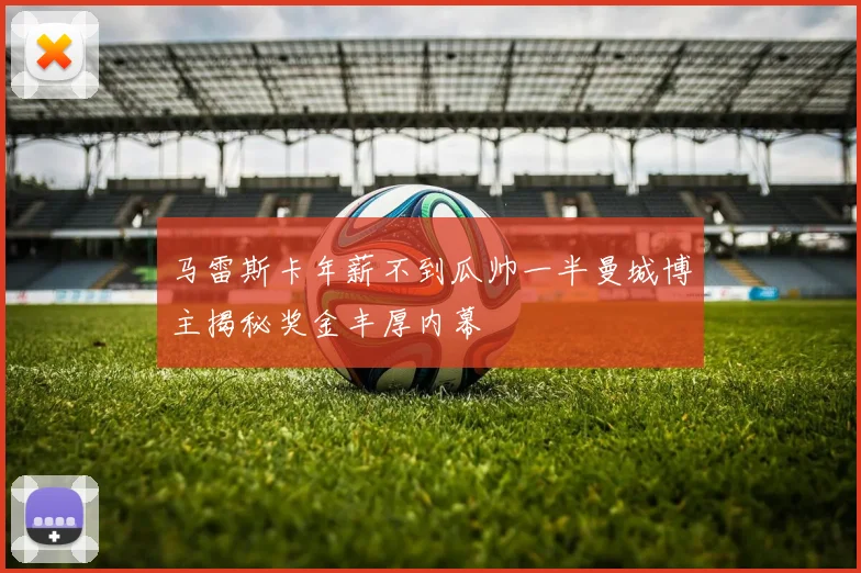 马雷斯卡年薪不到瓜帅一半曼城博主揭秘奖金丰厚内幕