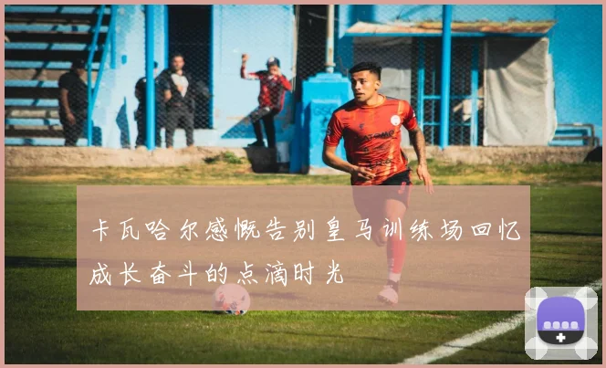卡瓦哈尔感慨告别皇马训练场回忆成长奋斗的点滴时光