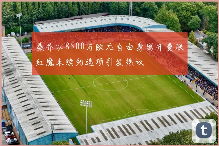 桑乔以8500万欧元自由身离开曼联红魔未续约选项引发热议