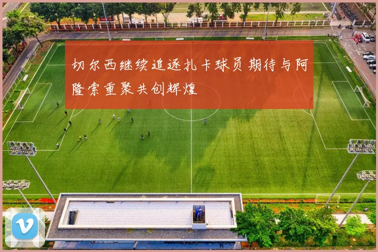 切尔西继续追逐扎卡球员期待与阿隆索重聚共创辉煌