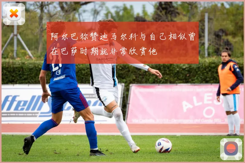 阿尔巴称赞迪马尔科与自己相似曾在巴萨时期就非常欣赏他