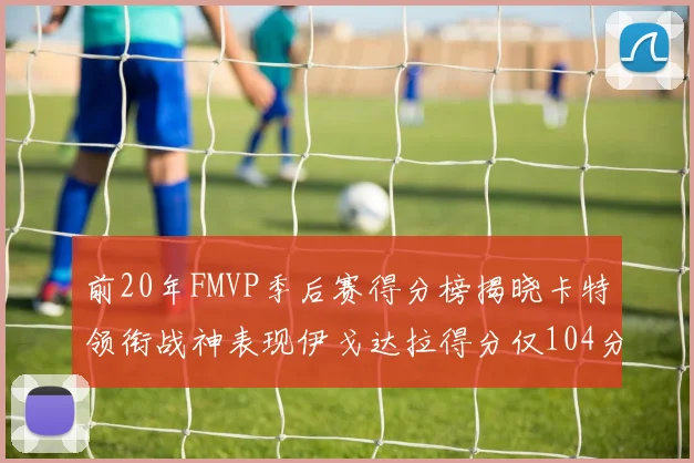 前20年FMVP季后赛得分榜揭晓卡特领衔战神表现伊戈达拉得分仅104分