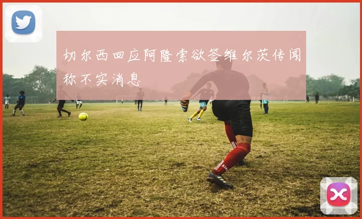 切尔西回应阿隆索欲签维尔茨传闻称不实消息