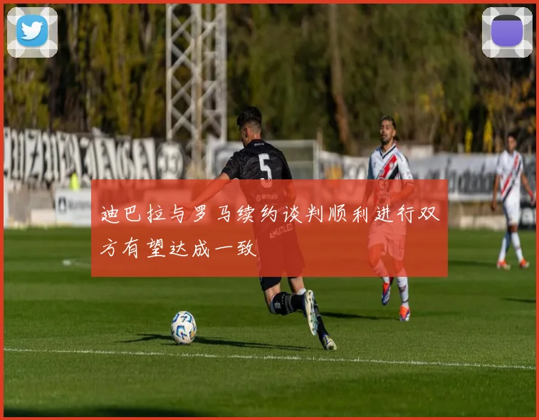 迪巴拉与罗马续约谈判顺利进行双方有望达成一致