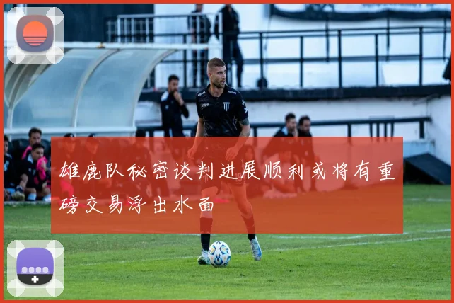 雄鹿队秘密谈判进展顺利或将有重磅交易浮出水面