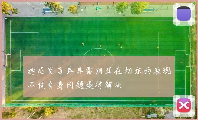 迪尼直言库库雷利亚在切尔西表现不佳自身问题亟待解决