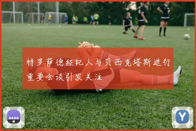 特罗萨德经纪人与贝西克塔斯进行重要会谈引发关注