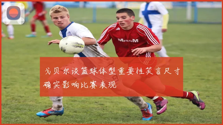 戈贝尔谈篮球体型重要性笑言尺寸确实影响比赛表现