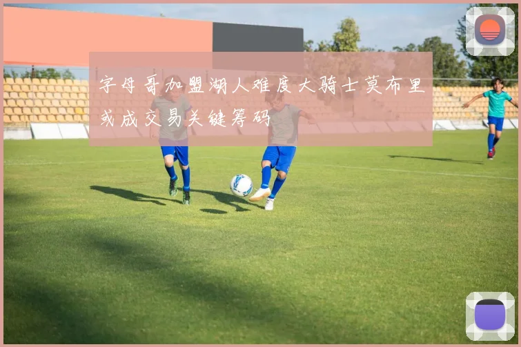 字母哥加盟湖人难度大骑士莫布里或成交易关键筹码