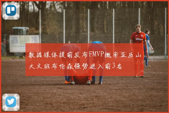 数据媒体提前发布FMVP概率亚历山大文班布伦森强势进入前3名