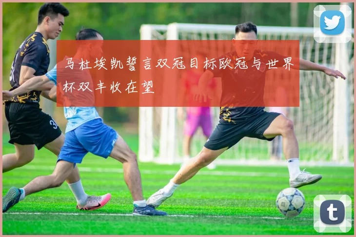 马杜埃凯誓言双冠目标欧冠与世界杯双丰收在望