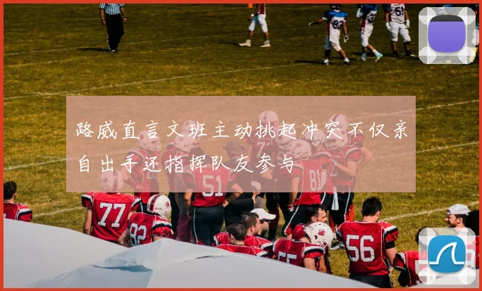 路威直言文班主动挑起冲突不仅亲自出手还指挥队友参与