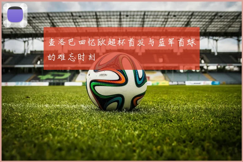 查洛巴回忆欧超杯首发与蓝军首球的难忘时刻