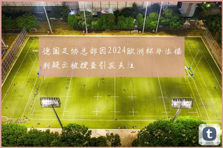 德国足协总部因2024欧洲杯非法福利疑云被搜查引发关注