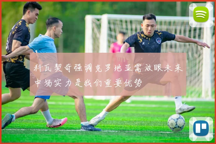 科瓦契奇强调克罗地亚需放眼未来中场实力是我们重要优势