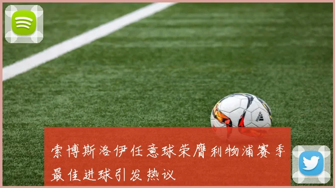 索博斯洛伊任意球荣膺利物浦赛季最佳进球引发热议