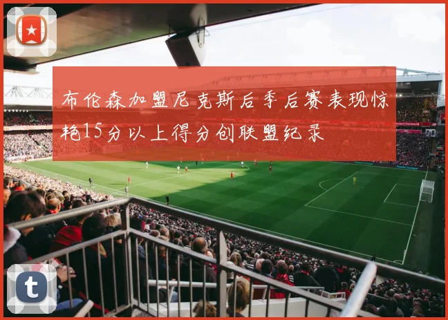 布伦森加盟尼克斯后季后赛表现惊艳15分以上得分创联盟纪录