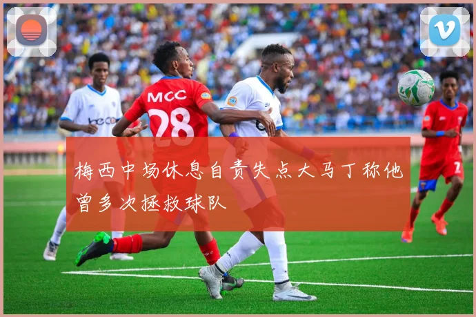 梅西中场休息自责失点大马丁称他曾多次拯救球队